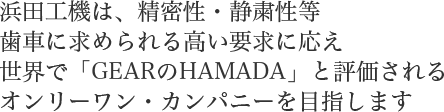 浜田工機は、精密性・静粛性等歯車に求められる高い要求に応え世界で「GEARのHAMADA」と評価されるオンリーワン・カンパニーを目指します